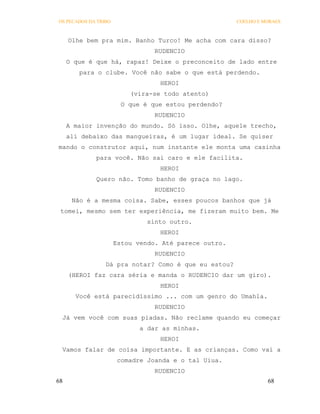 OS PECADOS DA TRIBO                                    COELHO E MORAES



     Olhe bem pra mim. Banho Turco! Me acha com cara disso?
                                 RUDENCIO
     O que é que há, rapaz! Deixe o preconceito de lado entre
        para o clube. Você não sabe o que está perdendo.
                                  HEROI
                          (vira-se todo atento)
                        O que é que estou perdendo?
                                 RUDENCIO
     A maior invenção do mundo. Só isso. Olhe, aquele trecho,
     ali debaixo das mangueiras, é um lugar ideal. Se quiser
mando o construtor aqui, num instante ele monta uma casinha
             para você. Não sai caro e ele facilita.
                                  HEROI
             Quero não. Tomo banho de graça no lago.
                                 RUDENCIO
      Não é a mesma coisa. Sabe, esses poucos banhos que já
 tomei, mesmo sem ter experiência, me fizeram muito bem. Me
                               sinto outro.
                                  HEROI
                      Estou vendo. Até parece outro.
                                 RUDENCIO
                 Dá pra notar? Como é que eu estou?
     (HEROI faz cara séria e manda o RUDENCIO dar um giro).
                                  HEROI
       Você está parecidíssimo ... com um genro do Umahla.
                                 RUDENCIO
 Já vem você com suas piadas. Não reclame quando eu começar
                             a dar as minhas.
                                  HEROI
 Vamos falar de coisa importante. E as crianças. Como vai a
                       comadre Joanda e o tal Uiua.
                                 RUDENCIO
68                                                               68
 