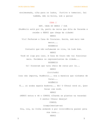 OS PECADOS DA TRIBO                                   COELHO E MORAES



    ensimesmado, olha para os lados,      furtivo e temeroso. Sai
                 também, mão no bolso, sob a garoa)


                               CENA 2
                      EXT. CASA DO HEROI / DIA
(Rudêncio está por lá, perto da cerca que dita da Varanda e
                recebe o HEROI que chega da cidade)
                               HEROI
      Viu? Fecharam a Casa do Couracas. Assim, sem mais nem
                              menos...
                              RUDENCIO
         Contanto que não esfumacem os rios, tá tudo bom.
                               HEROI
     Você só liga pra isso. A Casa do Couro não vai funcionar
          mais. Perdemos os representantes da cidade...
                              RUDENCIO
         Ui! Disseram que tava cheio de ratos por lá...
                               HEROI
                             (irritado)
Isso não importa, Rudêncio... era a maneira que tínhamos de
                              falar...
                              RUDÊNCIO
    É... ai acaba aquela baderna... Ah! O Cônsul está aí. Quer
                          falar com você.
                               HEROI
    (HEROI entra e vê o CONSUL olhando as plantas na varanda)
                       O senhor Cônsul deseja?
                               CONSUL
                         (cumprimentam-se)
    Ora, ora, eu vinha andando e por coincidência passei pela
                            sua casa...
                               HEROI
7                                                               7
 