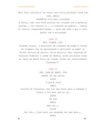 OS PECADOS DA TRIBO                                   COELHO E MORAES



Não! Pelo contrário! Se fosse isso seria proibido! Você tem
                               cada idéia!
                      (RUDENCIO fica meio invocado)
 E Zulta, como vai? Você precisa ter cuidado com a palmeira
 grande... ta? Preciso ir... o trabalho me espera... (monta
no cavalo) responsabilidades... você nem sabe o que é isso.
                         (parte com a entourage)


                                 CENA 20
                            EXT. CIDADE. DIA.
 (Cidade. Arauto        e procissão de soldados em bumbo e tocata
     de trombeta vem se aproximando e aplicando um papel no
 Painel Oficial de Avisos. vê-se escrito: “por sugestão do
 Caincara Rudêncio e ordem do Umahla, estão proibidas todas
 as casas de Banho Turco da cidade. Devem ser imediatamente
                               fechadas”).


                                 CENA 21
                         INT. CASA DO HEROI. DIA
                          (HEROI lê uma carta)
                                  ZULTA
                              O que é isso?
                                  HEROI
     Convite da Consulesa. Vai ter uma festa para a chegada o
                      Cônsul e ela quer que eu vá.
                                  ZULTA
                                 Vá sim.
                                  HEROI
                               Não sei...
                                  ZULTA
        Vai sim... você está com saudades dos pés dela...
                                  HEROI
70                                                              70
 