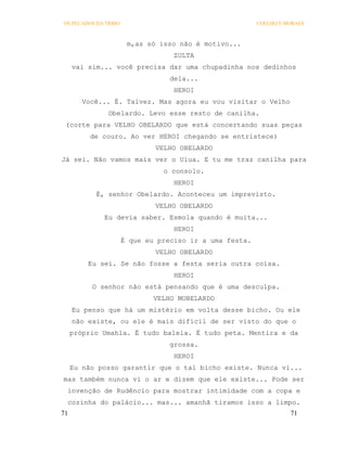 OS PECADOS DA TRIBO                                      COELHO E MORAES



                       m,as só isso não é motivo...
                                   ZULTA
     vai sim... você precisa dar uma chupadinha nos dedinhos
                                  dela...
                                   HEROI
        Você... É. Talvez. Mas agora eu vou visitar o Velho
               Obelardo. Levo esse resto de canilha.
 (corte para VELHO OBELARDO que está concertando suas peças
          de couro. Ao ver HEROI chegando se entristece)
                              VELHO OBELARDO
Já sei. Não vamos mais ver o Uiua. E tu me traz canilha para
                                o consolo.
                                   HEROI
           É, senhor Obelardo. Aconteceu um imprevisto.
                              VELHO OBELARDO
             Eu devia saber. Esmola quando é muita...
                                   HEROI
                      É que eu preciso ir a uma festa.
                              VELHO OBELARDO
         Eu sei. Se não fosse a festa seria outra coisa.
                                   HEROI
          O senhor não está pensando que é uma desculpa.
                              VELHO MOBELARDO
     Eu penso que há um mistério em volta desse bicho. Ou ele
     não existe, ou ele é mais difícil de ser visto do que o
     próprio Umahla. É tudo balela. É tudo peta. Mentira e da
                                  grossa.
                                   HEROI
     Eu não posso garantir que o tal bicho existe. Nunca vi...
mas também nunca vi o ar e dizem que ele existe... Pode ser
 invenção de Rudêncio para mostrar intimidade com a copa e
 cozinha do palácio... mas... amanhã tiramos isso a limpo.
71                                                                 71
 