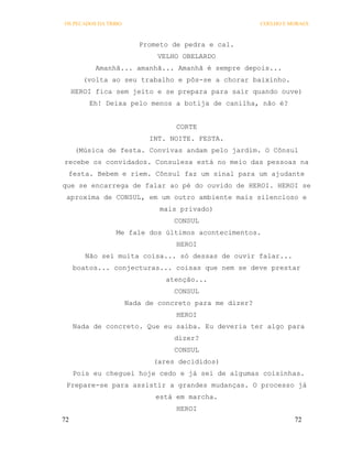 OS PECADOS DA TRIBO                                     COELHO E MORAES



                         Prometo de pedra e cal.
                              VELHO OBELARDO
           Amanhã... amanhã... Amanhã é sempre depois...
        (volta ao seu trabalho e pôs-se a chorar baixinho.
     HEROI fica sem jeito e se prepara para sair quando ouve)
         Eh! Deixa pelo menos a botija de canilha, não é?


                                  CORTE
                            INT. NOITE. FESTA.
      (Música de festa. Convivas andam pelo jardim. O Cônsul
recebe os convidados. Consulesa está no meio das pessoas na
 festa. Bebem e riem. Cônsul faz um sinal para um ajudante
que se encarrega de falar ao pé do ouvido de HEROI. HEROI se
 aproxima de CONSUL, em um outro ambiente mais silencioso e
                              mais privado)
                                  CONSUL
                 Me fale dos últimos acontecimentos.
                                  HEROI
        Não sei muita coisa... só dessas de ouvir falar...
     boatos... conjecturas... coisas que nem se deve prestar
                                atenção...
                                  CONSUL
                      Nada de concreto para me dizer?
                                  HEROI
     Nada de concreto. Que eu saiba. Eu deveria ter algo para
                                  dizer?
                                  CONSUL
                             (ares decididos)
     Pois eu cheguei hoje cedo e já sei de algumas coisinhas.
 Prepare-se para assistir a grandes mudanças. O processo já
                             está em marcha.
                                  HEROI
72                                                                72
 
