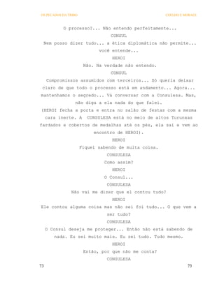 OS PECADOS DA TRIBO                                    COELHO E MORAES



            O processo?... Não entendo perfeitamente...
                                  CONSUL
 Nem posso dizer tudo... a ética diplomática não permite...
                             você entende...
                                  HEROI
                       Não. Na verdade não entendo.
                                  CONSUL
     Compromissos assumidos com terceiros... Só queria deixar
 claro de que todo o processo está em andamento... Agora...
mantenhamos o segredo... Vá conversar com a Consulesa. Mas,
                 não diga a ela nada do que falei.
(HEROI fecha a porta e entra no salão de festas com a mesma
     cara inerte. A     CONSULESA está no meio de altos Turunxas
fardados e cobertos de medalhas até os pés, ela sai e vem ao
                           encontro de HEROI).
                                  HEROI
                      Fiquei sabendo de muita coisa.
                                CONSULESA
                               Como assim?
                                  HEROI
                               O Consul...
                                CONSULESA
               Não vai me dizer que el contou tudo?
                                  HEROI
Ele contou alguma coisa mas não sei foi tudo... O que vem a
                                ser tudo?
                                CONSULESA
     O Consul deseja me proteger... Então não está sabendo de
        nada. Eu sei muito mais. Eu sei tudo. Tudo mesmo.
                                  HEROI
                       Então, por que não me conta?
                                CONSULESA
73                                                               73
 