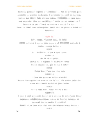 OS PECADOS DA TRIBO                                      COELHO E MORAES



 Prometi guardar segredo a terceiros... Mas se prepare para
 assistir a grandes mudanças. O processo já está em marcha.
 (antes que HEROI fale alguma coisa, CONSULESA o puxa para
     uma varanda, tira as sandálias / senta-se no parapeito /
         levanta os pés / bate um contra o outro / e diz)
Lavei e lixei com pedra-pome. Vamos dar um passeio entre as
                                 árvores?


                                  CENA 22
                 EXT. NOITE. VARANDA CASA DO HEROI
     (HEROI retorna à noite para casa e vê RUDENCIO sentado à
                           porta, cabeça baixa).
                                   HEROI
                      Aí, Rudêncio, o que é que conta?
                                 RUDENCIO
                             Me dá um cigarro.
               (HEROI dá o cigarro e RUDENCIO fuma)
                 Gosto esquisito. Que folha é esta?
                                   HEROI
                        Coisa boa. Fuma que faz bem.
                                 RUDENCIO
                      (fuma sem prestar muita atenção)
 Estou preocupado com você e com Zulta. Ela tomou jeito ou
               ainda está dando trabalho para você?
                                   HEROI
                 Zulta está bem. Ficou noiva e tal.
                                 RUDENCIO
 O que é você pretende fazer se a coleta de artefatos ficar
      suspensa indefinidamente... ou... se houver mudança no
                      pessoal dos Armazéns Proibidos?
      (HEROI olha para ele como que percebendo algo. Pausa).
                                   HEROI
74                                                                 74
 