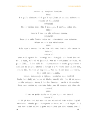OS PECADOS DA TRIBO                                   COELHO E MORAES



                      acredita. Ninguém acredita.
                                 HEROI
     E é para acreditar? O que é que pode um animal doméstico
                          contra um Caincara?
                                RUDENCIO
       Não é contra mim. Não é pessoal. É contra todos nós.
                                 HEROI
                  Agora é que eu não entendo mesmo.
                                RUDENCIO
      Esse é o mal. Vamos todos ser evaporados sem entender.
                      Talvez seja o que merecemos.
                                 HEROI
     Acho que o mentastro não lhe fez bem. Conta tudo desde o
                                início.
                                RUDENCIO
 Para mim aquilo foi arranjo dos inimigos. As coisa vão de
mal a pior, não só na palácio, mas no território inteiro. No
país todo... Sabe como é?       Introduziram o bicho preparando o
caminho do golpe. (dando o braço a a torcer) Você disse bem,
 outro dia. Parece um espião... Mas vá dizer isso ao velho.
                         Ele está enfeitiçado.
         (mãos, segurando a cabeça, apoiadas nos joelho)
Devia ter dado um jeito no bicho quando ele foi lá em casa,
     ainda pequeno. Agora é tarde. Cresceu, manda e desmanda.
 Joga uns contra os outros. Sabe que dá ordens por cima do
                                 velho?
                                 HEROI
           E não se pode abrir os olhos do... do velho?
                                RUDENCIO
     E eu já não tentei? Não só não adiantou como ainda fiquei
malvisto. Passei por intrigante e estou na lista negra. Ele
 diz que ainda valho alguma coisa por que sou casado com a
76                                                              76
 