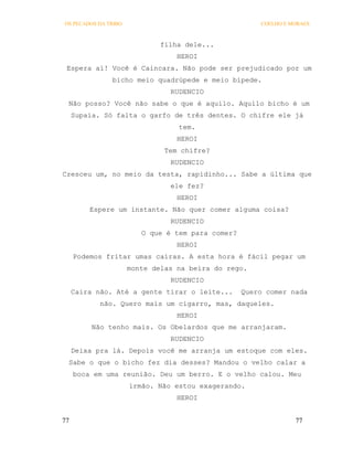 OS PECADOS DA TRIBO                                    COELHO E MORAES



                              filha dele...
                                  HEROI
 Espera aí! Você é Caincara. Não pode ser prejudicado por um
               bicho meio quadrúpede e meio bípede.
                                RUDENCIO
 Não posso? Você não sabe o que é aquilo. Aquilo bicho é um
     Supaia. Só falta o garfo de três dentes. O chifre ele já
                                  tem.
                                  HEROI
                               Tem chifre?
                                RUDENCIO
Cresceu um, no meio da testa, rapidinho... Sabe a última que
                                ele fez?
                                  HEROI
         Espere um instante. Não quer comer alguma coisa?
                                RUDENCIO
                         O que é tem para comer?
                                  HEROI
     Podemos fritar umas caíras. A esta hora é fácil pegar um
                      monte delas na beira do rego.
                                RUDENCIO
     Caira não. Até a gente tirar o leite...       Quero comer nada
            não. Quero mais um cigarro, mas, daqueles.
                                  HEROI
          Não tenho mais. Os Obelardos que me arranjaram.
                                RUDENCIO
     Deixa pra lá. Depois você me arranja um estoque com eles.
 Sabe o que o bicho fez dia desses? Mandou o velho calar a
     boca em uma reunião. Deu um berro. E o velho calou. Meu
                      irmão. Não estou exagerando.
                                  HEROI


77                                                               77
 