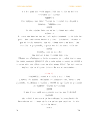 OS PECADOS DA TRIBO                                    COELHO E MORAES



       E a brigada que você organizou? Vai ficar de braços
                          cruzados assistindo?
                                RUDENCIO
       Que brigada que nada! Tantas me fizeram que deixei o
                          comando. Politiquice.
                                  HEROI
           Eu não sabia. Imagine se eu tivesse entrado.
                                RUDENCIO
 É. Você fez bem de não entrar. Agora puseram lá um dois de
 paus. Mas quem manda mesmo é o Uiua. (Incisivo) Escreva o
      que eu estou dizendo. Ele vai tomar conta de tudo. (de
      súbito)    A propósito, aquele meu balão ainda está aí?
                                  HEROI
                         (hesita, mas se decide)
                   Vou contar o que fizemos com ele.
 (Câmara em afastamento lento enquanto os irmãos conversam.
Em certo momento RUDENCIO põe a mão sobre o ombro de HEROI e
a outra mão nos olhos como se chorasse. HEROI faz movimentos
        amplos com os braços. Coisas de voo e balonismos).


                                 CENA 23
                PANORAMICA SOBRE A CIDADE / DIA / RUAS
     ( Tomada da cidade. Multidão se posicionando. Haverá uma
passeata. Bandeiras e bumbos / HEROI se aproxima da peixaria
                      de OLDIVIO. Grande movimento)
                                  HEROI
         O que é que está acontecendo agora, seu Oldívio?
                                 OLDIVIO
       Não sabe? A passeata de Pescadores. A associação de
 Pescadores vai trazer um bruta peixe que pegaram          do rio.
                             Coisa de metro.
                                  HEROI
78                                                               78
 