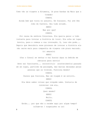 OS PECADOS DA TRIBO                                    COELHO E MORAES



Como vão as viagens a Altamata, lá pras bandas da Mais que a
                                 Cidade?
                                 CONSUL
     Ainda bem que tocou no assunto. Um fracasso. Fui até São
                 João do Castelo. Deu tudo errado.
                                  HEROI
                               Mas por que?
                                 CONSUL
      Por causa da senhora Consulesa. Ela queria parar a todo
instante para invocar a história do local. Ela acha um lugar
    bonito, para e começa a sua invocação. E, isso não pode...
Depois que descobriu esse processo de invocar a história ela
não serve mais para companhia de viagens com prazo marcado.
                              (ri amarelo)
                                  HEROI
      (faz o Consul se sentar e vai buscar água ou bebida em
                          cântaros para servir)
    Deve ser fascinante... reconstituir       acontecimentos passado
em um lugar, partindo da paisagem, das marcas deixadas pelas
             pessoas que os viveram. Funciona mesmo?
                                 CONSUL
         Parece que funciona. Mas em viagem é um estorvo.
                                  HEROI
        Ela deve saber coisas que ninguém sabe. Gostaria de
                           conversar com ela.
                                 CONSUL
                               Quer mesmo?
                                  HEROI
                                  Muito.
                                 CONSUL
        Então... por que não a recebe aqui por algum tempo?
                      (olham-se / suspeições no ar)
8                                                                8
 