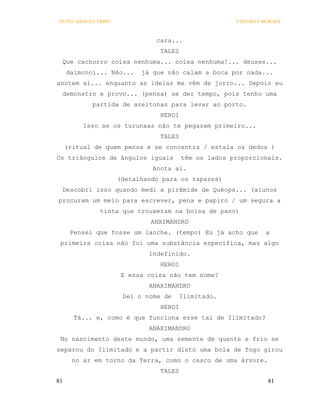 OS PECADOS DA TRIBO                                    COELHO E MORAES



                                cara...
                                 TALES
 Que cachorro coisa nenhuma... coisa nenhuma!... deuses...
     daimonoi... Não...     já que não calam a boca por nada...
anotem aí... enquanto as ideias me vêm de jorro... Depois eu
 demonstro e provo... (pensa) se der tempo, pois tenho uma
            partida de azeitonas para levar ao porto.
                                 HEROI
          Isso se os turunxas não te pegarem primeiro...
                                 TALES
     (ritual de quem pensa e se concentra / estala os dedos )
Os triângulos de ângulos iguais          têm os lados proporcionais.
                               Anota aí.
                      (detalhando para os rapazes)
 Descobri isso quando medi a pirâmide de Quéops... (alunos
procuram um meio para escrever, pena e papiro / um segura a
               tinta que trouxeram na bolsa de pano)
                               ANXIMANDRO
      Pensei que fosse um lanche. (tempo) Eu já acho que        a
 primeira coisa não foi uma substância específica, mas algo
                              indefinido.
                                 HEROI
                       E essa coisa não tem nome?
                              ANAXIMANDRO
                       Dei o nome de     Ilimitado.
                                 HEROI
       Tá... e, como é que funciona esse tal de Ilimitado?
                              ANAXIMANDRO
 No nascimento deste mundo, uma semente de quente e frio se
separou do Ilimitado e a partir disto uma bola de fogo girou
       no ar em torno da Terra, como o casco de uma árvore.
                                 TALES
81                                                               81
 