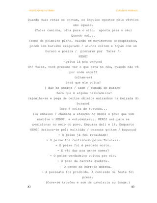 OS PECADOS DA TRIBO                                     COELHO E MORAES



Quando duas retas se cortam, os ângulos opostos pelo vértice
                               são iguais.
      (Tales caminha, olha para o alto,        aponta para o céu)
                              Quando sol...
(some do primeiro plano, caindo em movimentos desesperados,
 porém sem barulho exagerado / alunos correm e topam com um
            buraco e poeira /      procuram por   Tales /)
                                  HEROI
                          (grita lá pra dentro)
Oh! Tales, você presume ver o que está no céu, quando não vê
                             por onde anda!?
                                (olham-se)
                           Será que ele volta?
           ( dão de ombros / saem / tomada do buraco)
                      Será que é alguma brincadeira?
(ajoelha-se e pega de certos objetos estranhos na beirada do
                                 buraco)
                        Isso é coisa de turunxa...
     (lá embaixo / chamada a atenção do HEROI o povo que vem
       envolve o HEROI      e estudantes... HEROI sai para se
     posicionar no meio do povo. Empurra dali e lá. Enquanto
 HEROI desloca-se pela multidão / pessoas gritam / bagunça)
                       - O peixe já foi retalhado!
             - O peixe foi confiscado pelos Turunxas.
                      - O peixe foi é pescado morto.
                       - E vão dar pra gente comer?
               - O peixe verdadeiro voltou pro rio.
                       - O peso da carreta quebrou.
                         O preço do carreto dobrou.
          - A passeata foi proibida. A comissão da festa foi
                                    presa.
            (Ouve-se trovões e som de cavalaria ao longe.)
83                                                                83
 