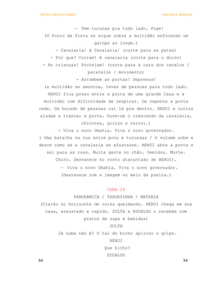 OS PECADOS DA TRIBO                                     COELHO E MORAES



                   Tem turunxa pra todo lado. Foge!
     (O Ponto de Vista se ergue sobre a multidão enfocando um
                             galope ao longe.)
         - Cavalaria! A Cavalaria! (corte para as patas)
       - Por que? Corram! A cavalaria (corte para o dorso)
 - As crianças! Protejam! (corte para a cara dos cavalos /
                          paralelos / movimento)
                      - Arrombem as portas! Depressa!
     (a multidão se amontoa, levas de pessoas para todo lado.
      HEROI fica preso entre a porta de uma grande Casa e a
     multidão com dificuldade de respirar. De repente a porta
cede. Um bocado de pessoas cai lá pra dentro. HEROI e outros
ajudam a trancar a porta. Ouve-se o crescendo da cavalaria,
                        chicotes, gritos e terror.)
          - Viva o novo Umahla. Viva o novo governador.
( Uma batalha na rua entre povo e turunxas / O volume sobe e
desce como se a cavalaria se afastasse. HEROI abre a porta e
      sai para as ruas. Muita gente no chão. Gemidos. Morte.
         Choro. Desvanece no rosto atarantado de HEROI).
            Viva o novo Umahla. Viva o novo governador.
           (Desvanece som e imagem no meio da poeira.)


                                  CENA 24
                 PANORAMICA / TARDEZINHA / MATARIA
(Clarão no horizonte de coisa queimando. HEROI chega em sua
     casa, assustado e rapido. ZULTA e EDUALDO o recebem com
                         pratos de sopa e bebidas)
                                   ZULTA
          Já sabe não é? O tal do bicho aplicou o golpe.
                                   HEROI
                                 Que bicho?
                                  EDUALDO
84                                                                84
 