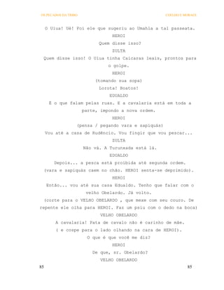 OS PECADOS DA TRIBO                                   COELHO E MORAES



     O Uiua! Ué! Foi ele que sugeriu ao Umahla a tal passeata.
                                 HEROI
                            Quem disse isso?
                                 ZULTA
 Quem disse isso! O Uiua tinha Caicaras leais, prontos para
                                o golpe.
                                 HEROI
                           (tomando sua sopa)
                            Lorota! Boatos!
                                EDUALDO
      É o que falam pelas ruas. E a cavalaria está em toda a
                      parte, impondo a nova ordem.
                                 HEROI
                  (pensa / pegando vara e sapiquás)
     Vou até a casa de Rudêncio. Vou fingir que vou pescar...
                                 ZULTA
                      Não vá. A Turunxada está lá.
                                EDUALDO
        Depois... a pesca está proibida até segunda ordem.
 (vara e sapiquás caem no chão. HEROI senta-se deprimido).
                                 HEROI
     Então... vou até sua casa Edualdo. Tenho que falar com o
                       velho Obelardo. Já volto.
 (corte para o VELHO OBELARDO , que mexe com seu couro. De
repente ele olha para HEROI. Faz um psiu com o dedo na boca)
                             VELHO OBELARDO
         A cavalaria! Pata de cavalo não é carinho de mãe.
         ( e cospe para o lado olhando na cara de HEROI).
                        O que é que você me diz?
                                 HEROI
                          De que, sr. Obelardo?
                             VELHO OBELARDO
85                                                              85
 