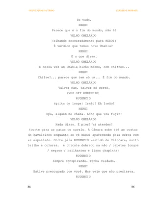 OS PECADOS DA TRIBO                                     COELHO E MORAES



                                 De tudo.
                                  HEROI
                 Parece que é o fim do mundo, não é?
                              VELHO OBELARDO
                 (olhando descaradamente para HEROI)
                  É verdade que temos novo Umahla?
                                  HEROI
                              É o que dizem.
                              VELHO OBELARDO
        E dessa vez um Umahla bicho mesmo, com chifres...
                                  HEROI
       Chifre?... parece que tem só um... É fim do mundo.
                              VELHO OBELARDO
                       Talvez não. Talvez dê certo.
                            (VOZ OFF RUDENCIO)
                                 RUDENCIO
                  (grita de longe) Irmão! Eh Irmão!
                                  HEROI
             Epa, alguém me chama. Acho que vou fugir!
                              VELHO OBELARDO
                      Nada disso. É pior! Vá atender!
(corte para as patas de cavalo. A Câmara sobe até as costas
do cavaleiros enquanto se vê HEROI aparecendo pela cerca com
ar espantado. Corte para RUDENCIO vestido de Caincara, muito
brilho e colares,        e chicote dobrado na mão / cabelos longos
             / negros / brilhantes e lisos chapinha)
                                 RUDENCIO
                 Sempre conspirando. Tenha cuidado.
                                  HEROI
     Estive preocupado com você. Mas vejo que não precisava.
                                 RUDENCIO


86                                                                86
 
