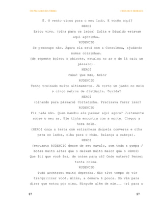 OS PECADOS DA TRIBO                               COELHO E MORAES



          É. O vento virou para o meu lado. E vocês aqui?
                              HEROI
     Estou vivo. (olha para os lados) Zulta e Edualdo estavam
                          aqui agorinha.
                             RUDENCIO
     Se preocupe não. Agora ela está com a Consulesa, ajudando
                         numas coisinhas.
(de repente boleou o chicote, estalou no ar e de lá caiu um
                            pássaro).
                              HEROI
                       Puxa! Que mão, hein?
                             RUDENCIO
 Tenho treinado muito ultimamente. Já corto um jambo no meio
               a cinco metros de distância. Duvida?
                              HEROI
     (olhando para pássaro) Coitadinho. Precisava fazer isso?
                             RUDENCIO
 Fiz nada não. Quem mandou ele passar aqui agora? Justamente
     sobre o meu ar. Ele tinha encontro com a morte. Chegou a
                            hora dele.
 (HEROI coça a testa com estranheza daquela conversa e olha
       para os lados, olha para o chão. Balança a cabeça).
                              HEROI
 (enquanto RUDENCIO desce de seu cavalo, com toda a pompa /
     botas muito altas que o deixam muito maior que o HEROI)
Que foi que você fez, de ontem para cá? Onde esteve? Pensei
                           tanta coisa.
                             RUDENCIO
       Tudo aconteceu muito depressa. Não tive tempo de vir
     tranquilizar você. Aliás, a demora é pouca. Só vim para
dizer que estou por cima. Ninguém além de mim... (ri para o


87                                                           87
 