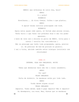 OS PECADOS DA TRIBO                                   COELHO E MORAES



             HEROI) Que diferença do outro dia, hein?
                               HEROI
                             E o velho?
                              RUDENCIO
     Envelheceu... Já virou fumaça. Colheu o que plantou.
                               HEROI
          E agora? Ainda continuo preocupado com você.
                              RUDENCIO
 Agora estou quase como quero, só faltam umas poucas coisas.
 Tenho muito o que fazer nos próximos dias e não vou poder
                             aparecer.
( bate de leve com o chicote no peito de HEROI. volta para o
                cavalo / escolta faz continências )
 Não se preocupe que tenho tudo programado; agora, preciso
         ir. Se precisar de mim me procure no palácio.
( sai a trote, abrindo caminho entre inimigos invisíveis com
                            chicotadas)




                              CENA 25
                 INTERNA. CASA DOS OBELARDOS. NOITE
                               ZULTA
      Temos que desmarcar mais uma vez o nosso casamento.
                               HEROI
                              Por que?
                           VELHO OBELARDO
      Falta de dinheiro. Os mandacas estão por todo lado.
                               HEROI
                      Vocês devem alguma coisa?
                           VELHO OBELARDO
 Impostos. Todos devem. Quem é paga imposto? Não é imposto?
     Eu desemposto, ora essa. Mas, Parece que os mandacas
88                                                              88
 