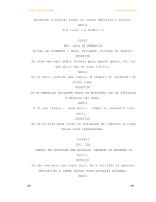 OS PECADOS DA TRIBO                                    COELHO E MORAES



      preferem encontrar todos os nossos defeitos e faltas.
                                  HEROI
                          Vou falar com Rudêncio.


                                  CORTE
                          INT. SALA DE RUDENCIO
     (close em RUDENCIO / duro, gritando, fechado no rosto).
                                 RUDENCIO
     Se você vem aqui pedir favores para aquela gente, vou ter
                      que abrir mão de suas visitas.
                                  HEROI
     Eu só estou pedindo uma trégua. É véspera do casamento de
                               nossa irmã.
                                 RUDENCIO
 Se os mandacas entrarem nessa de bonzinho com os faltosos,
                           a máquina não anda.
                                  HEROI
      É só uma trégua... nada mais... tempo de casamento nada
                                 mais...
                                 RUDENCIO
     Só um milagre para tirar os Obelardos da bigorna. A chapa
                         deles está esquentando.


                                 [CORTE]
                                 EXT. DIA
       (HEROI em conversa com EDUALDO, tapando os buracos do
                                  barco)
                                 EDUALDO
     Já não tem mais que tapar aqui. Eu e Joanildo já estamos
         desistindo e vamos deixar essa porcaria afundar.
                                  HEROI


89                                                               89
 