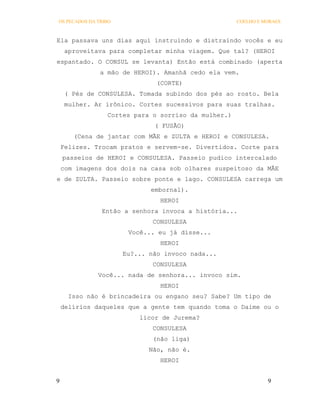 OS PECADOS DA TRIBO                                  COELHO E MORAES



Ela passava uns dias aqui instruindo e distraindo vocês e eu
     aproveitava para completar minha viagem. Que tal? (HEROI
espantado. O CONSUL se levanta) Então está combinado (aperta
               a mão de HEROI). Amanhã cedo ela vem.
                               (CORTE)
     ( Pés de CONSULESA. Tomada subindo dos pés ao rosto. Bela
     mulher. Ar irônico. Cortes sucessivos para suas tralhas.
                 Cortes para o sorriso da mulher.)
                              ( FUSÃO)
       (Cena de jantar com MÃE e ZULTA e HEROI e CONSULESA.
    Felizes. Trocam pratos e servem-se. Divertidos. Corte para
    passeios de HEROI e CONSULESA. Passeio pudico intercalado
    com imagens dos dois na casa sob olhares suspeitoso da MÃE
e de ZULTA. Passeio sobre ponte e lago. CONSULESA carrega um
                             embornal).
                                HEROI
               Então a senhora invoca a história...
                              CONSULESA
                       Você... eu já disse...
                                HEROI
                      Eu?... não invoco nada...
                              CONSULESA
              Você... nada de senhora... invoco sim.
                                HEROI
      Isso não é brincadeira ou engano seu? Sabe? Um tipo de
    delírios daqueles que a gente tem quando toma o Daime ou o
                          licor de Jurema?
                              CONSULESA
                              (não liga)
                             Não, não é.
                                HEROI


9                                                              9
 