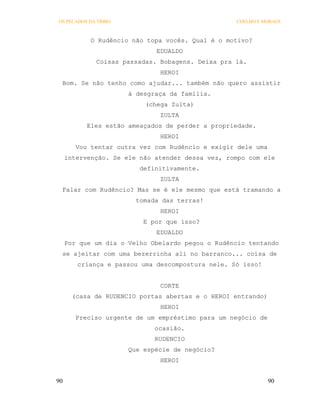 OS PECADOS DA TRIBO                               COELHO E MORAES



            O Rudêncio não topa vocês. Qual é o motivo?
                             EDUALDO
             Coisas passadas. Bobagens. Deixa pra lá.
                              HEROI
 Bom. Se não tenho como ajudar... também não quero assistir
                      à desgraça da família.
                          (chega Zulta)
                              ZULTA
           Eles estão ameaçados de perder a propriedade.
                              HEROI
        Vou tentar outra vez com Rudêncio e exigir dele uma
     intervenção. Se ele não atender dessa vez, rompo com ele
                         definitivamente.
                              ZULTA
 Falar com Rudêncio? Mas se é ele mesmo que está tramando a
                        tomada das terras!
                              HEROI
                          E por que isso?
                             EDUALDO
     Por que um dia o Velho Obelardo pegou o Rudêncio tentando
 se ajeitar com uma bezerrinha ali no barranco... coisa de
        criança e passou uma descompostura nele. Só isso!


                              CORTE
       (casa de RUDENCIO portas abertas e o HEROI entrando)
                              HEROI
        Preciso urgente de um empréstimo para um negócio de
                             ocasião.
                             RUDENCIO
                      Que espécie de negócio?
                              HEROI


90                                                            90
 