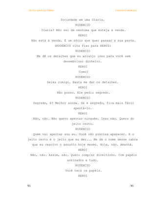 OS PECADOS DA TRIBO                                     COELHO E MORAES



                         Sociedade em uma Olaria.
                                 RUDENCIO
          Olaria? Não sei de nenhuma que esteja à venda.
                                   HEROI
     Não está á venda. É um sócio que quer passar a sua parte.
                      (RUDENCIO olha fixo para HEROI)
                                 RUDENCIO
        Me dê os detalhes que eu arranjo isso para você sem
                           desembolsar dinheiro.
                                   HEROI
                                   Como?
                                 RUDENCIO
             Deixa comigo. Basta me dar os detalhes.
                                   HEROI
                       Não posso. Ele pediu segredo.
                                 RUDENCIO
      Segredo, é? Melhor ainda. Se é segredo, fica mais fácil
                                apertá-lo.
                                   HEROI
      Não, não. Não quero apertar ninguém. Isso não. Quero do
                               jeito certo.
                                 RUDENCIO
      Quem vai apertar sou eu. Você não precisa aparecer. E o
jeito certo é o jeito que eu der... Me dá o nome desse cabra
     que eu resolvo o assunto hoje mesmo. Hoje, não. Amanhã.
                                   HEROI
 Não, não. Assim, não. Quero comprar direitinho. Com papéis
                             assinados e tudo.
                                 RUDENCIO
                            Você terá os papéis.
                                   HEROI


91                                                                91
 