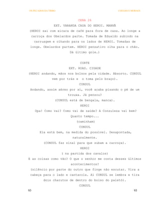OS PECADOS DA TRIBO                                     COELHO E MORAES



                                 CENA 26
                 EXT. VARANDA CASA DO HEROI. MANHÃ
(HEROI sai com xícara de café para fora de casa. Ao longe a
 carroça dos Obelardos parte. Tomada de Edualdo subindo na
     carruagem e olhando para os lados de HEROI. Tomadas de
 longe. Obelardos partem. HEROI pensativo olha para o chão.
                          Dá último gole.)


                                  CORTE
                          EXT. RUAS. CIDADE
(HEROI andando, mãos nos bolsos pela cidade. Absorto. CONSUL
                vem por trás e    o toma pelo braço).
                                 CONSUL
 Andando, assim aéreo por aí, você acaba pisando o pé de um
                         trouxa. Já pensou?
                  (CONSUL está de bengala, manca).
                                  HEROI
     Opa! Como vai? Como vai de saúde? A Consulesa vai bem?
                           Quanto tempo...
                              (caminham)
                                 CONSUL
        Ela está bem, na medida do possível. Desapontada,
                            naturalmente.
          (CONSUL faz sinal para que subam a carroça).
                                  HEROI
                      ( na partida dos cavalos)
E as coisas como vão? O que o senhor me conta desses últimos
                           acontecimentos?
 (silêncio por parte do outro que finge não escutar. Vira a
 cabeça para o lado e cantarola. Aí CONSUL se lembra e tira
          dois charutos de dentro do bolso do paletó).
                                 CONSUL
93                                                                93
 
