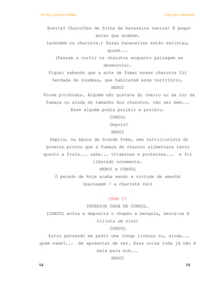 OS PECADOS DA TRIBO                                   COELHO E MORAES



     Aceita? Charutões de folha de bananeira nanica! É pegar
                            antes que acabem.
     (acendem os charutos.) Essas bananeiras estão extintas,
                                 quase...
        (Passam a curtir os charutos enquanto paisagem se
                               desenrola).
      Fiquei sabendo que a arte de fumar esses charutos foi
       herdada do zuumbas, que habitavam esse território.
                                  HEROI
 Foram proibidos. Alguém não gostava do cheiro ou da cor da
     fumaça ou ainda do tamanho dos charutos, não sei bem...
               Esse alguém podia proibir e proibiu.
                                  CONSUL
                                  Depois?
                                  HEROI
      Depois, na época da Grande Fome, uma nutricionista do
     governo provou que a fumaça do charuto alimentava tanto
 quanto a fruta... sabe... vitaminas e proteínas...          e foi
                           liberado novamente.
                              HEROI e CONSUL
        O pecado de hoje acaba sendo a virtude de amanhã
                       (paisagem / a charrete vai)


                                 CENA 27
                         INTERIOR CASA DE CONSUL.
     (CONSUL entra e deposita o chapéu e bengala, senta-se E
                             tilinta um sino)
                                  CONSUL
      Estou pensando em pedir uma longa licença ou, ainda...
quem sabe?...         me aposentar de vez. Essa coisa toda já não é
                             mais para mim...
                                  HEROI
94                                                              94
 