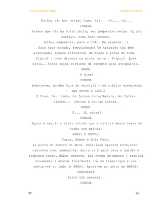 OS PECADOS DA TRIBO                                      COELHO E MORAES



         Então, vão nos deixar logo. Vai... vão... vai...
                                     CONSUL
 Parece que não há outro jeito, meu pequenino amigo. E, por
                      castigo, numa hora dessas.
          (olha, vagamente, para o chão. De repente...)
        Saiu tudo errado. (emocionado) Um trabalho tão bem
     planejado. (pausa reflexiva) Um plano a prova de tudo –
      fulpruf – como dizemos na minha terra – Fulpruf. Quem
     diria...Tanta coisa surgindo de repente para atrapalhar.
                                     HEROI
                                     O Uiua?
                                     CONSUL
 (senta-se, recebe água do serviçal – um sujeito esverdeado
                        -     que serve o HEROI)
       O Uiua. Seu irmão. Os falsos conselheiros. As falsas
                 visões...     Outras e tantas coisas.
                                     HEROI
                              É...    E, agora?
                                     CONSUL
 Agora é seguir o sábio ditado que a cultura dessa terra de
                             vocês nos brinda:
                              HEROI E CONSUL
                      Carga, Mamão e Bola Fora.
     (a porta de dentro de abre. Consulesa aparece bocejando,
     caminhou como sonâmbula, abriu os braços para o jardim e
respirou fundo. HEROI observa. Ela evoca um mantra / respira
      novamente / Acorda finalmente com um tremelique e vem
     sentar-se ao lado de HEROI. Apoia-se no ombro de HEROI)
                                 CONSULESA
                            Estou tão cansada...
                                     CONSUL


95                                                                 95
 