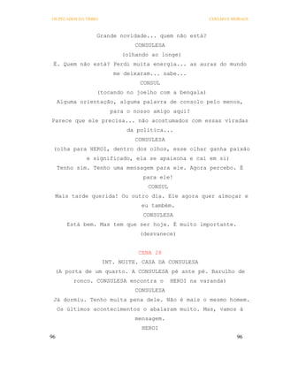 OS PECADOS DA TRIBO                                    COELHO E MORAES



                  Grande novidade... quem não está?
                                CONSULESA
                            (olhando ao longe)
 É. Quem não está? Perdi muita energia... as auras do mundo
                         me deixaram... sabe...
                                 CONSUL
                  (tocando no joelho com a bengala)
     Alguma orientação, alguma palavra de consolo pelo menos,
                        para o nosso amigo aqui?
Parece que ele precisa... não acostumados com essas viradas
                             da política...
                                CONSULESA
 (olha para HEROI, dentro dos olhos, esse olhar ganha paixão
              e significado, ela se apaixona e cai em si)
     Tenho sim. Tenho uma mensagem para ele. Agora percebo. É
                                  para ele!
                                   CONSUL
 Mais tarde querida! Ou outro dia. Ele agora quer almoçar e
                                 eu também.
                                  CONSULESA
        Está bem. Mas tem que ser hoje. É muito importante.
                                 (desvanece)


                                 CENA 28
                      INT. NOITE. CASA DA CONSULESA
 (A porta de um quarto. A CONSULESA pé ante pé. Barulho de
          ronco. CONSULESA encontra o       HEROI na varanda)
                                CONSULESA
 Já dormiu. Tenho muita pena dele. Não é mais o mesmo homem.
     Os últimos acontecimentos o abalaram muito. Mas, vamos à
                                mensagem.
                                  HEROI
96                                                               96
 