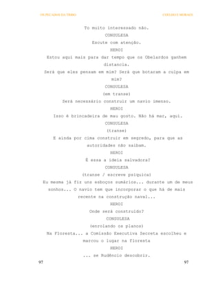OS PECADOS DA TRIBO                                    COELHO E MORAES



                        To muito interessado não.
                                CONSULESA
                           Escute com atenção.
                                  HEROI
      Estou aqui mais para dar tempo que os Obelardos ganhem
                                distancia.
     Será que eles pensam em mim? Será que botaram a culpa em
                                   mim?
                                CONSULESA
                               (em transe)
            Será necessário construir um navio imenso.
                                  HEROI
        Isso é brincadeira de mau gosto. Não há mar, aqui.
                                CONSULESA
                                 (transe)
        E ainda por cima construir em segredo, para que as
                         autoridades não saibam.
                                  HEROI
                         É essa a ideia salvadora?
                                CONSULESA
                       (transe / escreve psíquica)
 Eu mesma já fiz uns esboços sumários... durante um de meus
      sonhos... O navio tem que incorporar o que há de mais
                      recente na construção naval...
                                  HEROI
                          Onde será construído?
                                 CONSULESA
                          (enrolando os planos)
      Na Floresta... a Comissão Executiva Secreta escolheu e
                        marcou o lugar na floresta
                                  HEROI
                        ... se Rudêncio descobrir.
97                                                               97
 