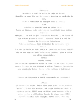 OS PECADOS DA TRIBO                                  COELHO E MORAES



                             CONSULESA
           Descobrir o que? Um sonho de cada um de nós?
(barulho na rua. Ela sai do transe / Arauto, em caminhão de
                               som.
           HEROI e CONSULESA se dirigem para a janela).
                               SOM:
             Atenção... atenção para as novas leis...
 Todos os dias... todo indivíduo do território deve soltar
                             foguetes.
Atenção... De dia os que fazem muito barulho... de noite os
      que soltam aromas e cores... Atenção! Essa é a Lei de
                 Fomento da Soltação de Foguete...
       Todos as noites... todo indivíduo do território deve
                             soltar...
( o som    perde-se na rua. HEROI e CONSULESA se olham. CONSUL
 vem de seu quarto. Mãos no bolso do roupão.     Abre a porta
                      com olhar estatelado).
                              CONSUL
                           Viram! Viram?
(um estado de impotência entre os três. Então alguns criados
saem e felizes, na rua começam a soltar foguetes. Em seguida
      uma saraivada deles. Na rua estão felizes e brincam.)


                              [FUSÃO]
      (Rostos de CONSULESA e HEROI observando os folguedos )


                              [FUSÃO]
 (pirotecnia da noite. HEROI olha para cima, na sua maneira
     de enfiar a mão nos bolsos. Uma longa sessão de fogos. A
     calma da noite. HEROI pega canilha, pega bananas, olha a
      noite, grilos e silêncios. Depois de algum tempo HEROI
       percebe luzinhas numa direção. HEROI sorri. Pega uma
98                                                             98
 