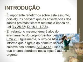INTRODUÇÃO 
• É importante refletirmos sobre este assunto, 
pois alguns pensam que as advertências dos 
santos profetas ficaram restritas à época da 
Lei (Lv 25.35; Dt 15.1- 4,7,8). 
• Entretanto, o mesmo tema é alvo do 
ensinamento do próprio Senhor Jesus (Lc 
6.24,25). Igualmente, o livro de Atos nos 
informa que a Igreja do primeiro século 
cuidava dos pobres (At 2.42-45). Isso significa 
que o tema abordado nesta lição é atual e 
urgente. 
Pr. Moisés Sampaio de Paula 
10 
 