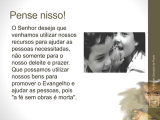 Pense nisso! 
O Senhor deseja que 
venhamos utilizar nossos 
recursos para ajudar as 
pessoas necessitadas, 
não somente para o 
nosso deleite e prazer. 
Que possamos utilizar 
nossos bens para 
promover o Evangelho e 
ajudar as pessoas, pois 
"a fé sem obras é morta". 
Pr. Moisés Sampaio de Paula 
12 
 