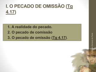 I. O PECADO DE OMISSÃO (Tg 
4.17) 
• 1. A realidade do pecado. 
• 2. O pecado de comissão 
• 3. O pecado de omissão (Tg 4.17). 
Pr. Moisés Sampaio de Paula 
13 
 