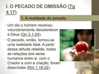 I. O PECADO DE OMISSÃO (Tg 
4.17) 
• Um dia o homem resolveu 
voluntariamente desobedecer 
a Deus (Gn 3.1-24). 
• O pecado, então, tornou-se 
uma realidade fatal. A partir 
dessa atitude rebelde, todas 
as relações dos seres 
humanos entre si, com o 
Criador e com a criação, foram 
distorcidas (Rm 1.18-32). 
Pr. Moisés Sampaio de Paula 
14 
1. A realidade do pecado. 
 
