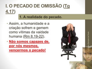 I. O PECADO DE OMISSÃO (Tg 
4.17) 
• Assim, a humanidade e a 
criação sofrem e gemem 
como vítimas da vaidade 
humana (Rm 8.19-22). 
• Não somos capazes de, 
por nós mesmos, 
vencermos o pecado! 
Pr. Moisés Sampaio de Paula 
15 
1. A realidade do pecado. 
 