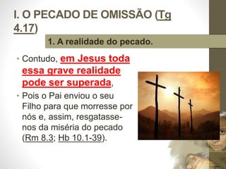 I. O PECADO DE OMISSÃO (Tg 
4.17) 
• Contudo, em Jesus toda 
essa grave realidade 
pode ser superada, 
• Pois o Pai enviou o seu 
Filho para que morresse por 
nós e, assim, resgatasse-nos 
da miséria do pecado 
(Rm 8.3; Hb 10.1-39). 
Pr. Moisés Sampaio de Paula 
16 
1. A realidade do pecado. 
 