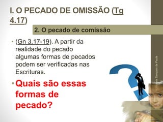 I. O PECADO DE OMISSÃO (Tg 
4.17) 
• (Gn 3.17-19). A partir da 
realidade do pecado 
algumas formas de pecados 
podem ser verificadas nas 
Escrituras. 
•Quais são essas 
formas de 
pecado? 
Pr. Moisés Sampaio de Paula 
18 
2. O pecado de comissão 
 