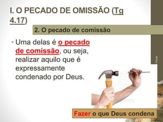 I. O PECADO DE OMISSÃO (Tg 
4.17) 
• Uma delas é o pecado 
de comissão, ou seja, 
realizar aquilo que é 
expressamente 
condenado por Deus. 
Pr. Moisés Sampaio de Paula 
19 
2. O pecado de comissão 
Fazer o que Deus condena 
 