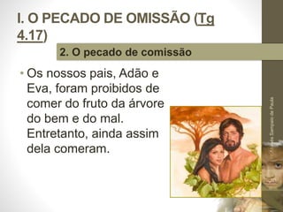 I. O PECADO DE OMISSÃO (Tg 
4.17) 
• Os nossos pais, Adão e 
Eva, foram proibidos de 
comer do fruto da árvore 
do bem e do mal. 
Entretanto, ainda assim 
dela comeram. 
Pr. Moisés Sampaio de Paula 
20 
2. O pecado de comissão 
 