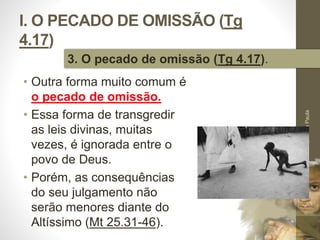 I. O PECADO DE OMISSÃO (Tg 
4.17) 
• Outra forma muito comum é 
o pecado de omissão. 
• Essa forma de transgredir 
as leis divinas, muitas 
vezes, é ignorada entre o 
povo de Deus. 
• Porém, as consequências 
do seu julgamento não 
serão menores diante do 
Altíssimo (Mt 25.31-46). 
Pr. Moisés Sampaio de Paula 
23 
3. O pecado de omissão (Tg 4.17). 
 