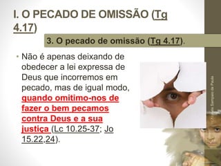 I. O PECADO DE OMISSÃO (Tg 
4.17) 
• Não é apenas deixando de 
obedecer a lei expressa de 
Deus que incorremos em 
pecado, mas de igual modo, 
quando omitimo-nos de 
fazer o bem pecamos 
contra Deus e a sua 
justiça (Lc 10.25-37; Jo 
15.22,24). 
Pr. Moisés Sampaio de Paula 
24 
3. O pecado de omissão (Tg 4.17). 
 