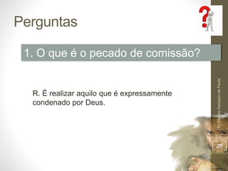 Perguntas 
Pr. Moisés Sampaio de Paula 
26 
1. O que é o pecado de comissão? 
R. É realizar aquilo que é expressamente 
condenado por Deus. 
 
