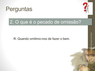 Perguntas 
Pr. Moisés Sampaio de Paula 
27 
2. O que é o pecado de omissão? 
R. Quando omitimo-nos de fazer o bem. 
 