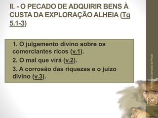 II. - O PECADO DE ADQUIRIR BENS À 
CUSTA DA EXPLORAÇÃO ALHEIA (Tg 
5.1-3) 
• 1. O julgamento divino sobre os 
comerciantes ricos (v.1). 
• 2. O mal que virá (v.2). 
• 3. A corrosão das riquezas e o juízo 
divino (v.3). 
Pr. Moisés Sampaio de Paula 
28 
 