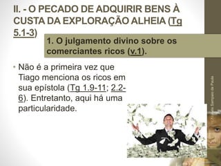 II. - O PECADO DE ADQUIRIR BENS À 
CUSTA DA EXPLORAÇÃO ALHEIA (Tg 
5.1-3) 
• Não é a primeira vez que 
Tiago menciona os ricos em 
sua epístola (Tg 1.9-11; 2.2- 
6). Entretanto, aqui há uma 
particularidade. 
Pr. Moisés Sampaio de Paula 
29 
1. O julgamento divino sobre os 
comerciantes ricos (v.1). 
 