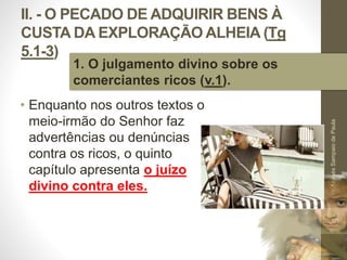 II. - O PECADO DE ADQUIRIR BENS À 
CUSTA DA EXPLORAÇÃO ALHEIA (Tg 
5.1-3) 
• Enquanto nos outros textos o 
meio-irmão do Senhor faz 
advertências ou denúncias 
contra os ricos, o quinto 
capítulo apresenta o juízo 
divino contra eles. 
Pr. Moisés Sampaio de Paula 
30 
1. O julgamento divino sobre os 
comerciantes ricos (v.1). 
 