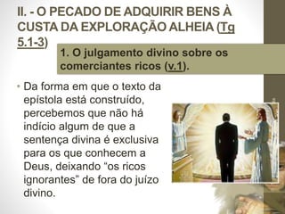 II. - O PECADO DE ADQUIRIR BENS À 
CUSTA DA EXPLORAÇÃO ALHEIA (Tg 
5.1-3) 
• Da forma em que o texto da 
epístola está construído, 
percebemos que não há 
indício algum de que a 
sentença divina é exclusiva 
para os que conhecem a 
Deus, deixando “os ricos 
ignorantes” de fora do juízo 
divino. 
Pr. Moisés Sampaio de Paula 
31 
1. O julgamento divino sobre os 
comerciantes ricos (v.1). 
 