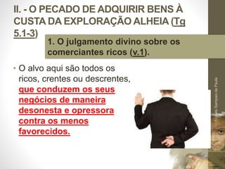 II. - O PECADO DE ADQUIRIR BENS À 
CUSTA DA EXPLORAÇÃO ALHEIA (Tg 
5.1-3) 
• O alvo aqui são todos os 
ricos, crentes ou descrentes, 
que conduzem os seus 
negócios de maneira 
desonesta e opressora 
contra os menos 
favorecidos. 
Pr. Moisés Sampaio de Paula 
32 
1. O julgamento divino sobre os 
comerciantes ricos (v.1). 
 