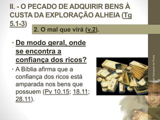 II. - O PECADO DE ADQUIRIR BENS À 
CUSTA DA EXPLORAÇÃO ALHEIA (Tg 
5.1-3) 
• De modo geral, onde 
se encontra a 
confiança dos ricos? 
• A Bíblia afirma que a 
confiança dos ricos está 
amparada nos bens que 
possuem (Pv 10.15; 18.11; 
28.11). 
Pr. Moisés Sampaio de Paula 
33 
2. O mal que virá (v.2). 
 