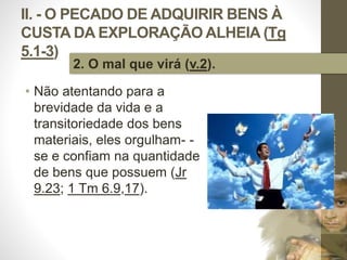 II. - O PECADO DE ADQUIRIR BENS À 
CUSTA DA EXPLORAÇÃO ALHEIA (Tg 
5.1-3) 
• Não atentando para a 
brevidade da vida e a 
transitoriedade dos bens 
materiais, eles orgulham- - 
se e confiam na quantidade 
de bens que possuem (Jr 
9.23; 1 Tm 6.9,17). 
Pr. Moisés Sampaio de Paula 
34 
2. O mal que virá (v.2). 
 