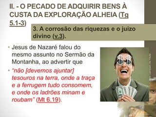 II. - O PECADO DE ADQUIRIR BENS À 
CUSTA DA EXPLORAÇÃO ALHEIA (Tg 
5.1-3) 
• Jesus de Nazaré falou do 
mesmo assunto no Sermão da 
Montanha, ao advertir que 
• “não [devemos ajuntar] 
tesouros na terra, onde a traça 
e a ferrugem tudo consomem, 
e onde os ladrões minam e 
roubam” (Mt 6.19). 
Pr. Moisés Sampaio de Paula 
36 
3. A corrosão das riquezas e o juízo 
divino (v.3). 
 