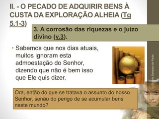 II. - O PECADO DE ADQUIRIR BENS À 
CUSTA DA EXPLORAÇÃO ALHEIA (Tg 
5.1-3) 
• Sabemos que nos dias atuais, 
muitos ignoram esta 
admoestação do Senhor, 
dizendo que não é bem isso 
que Ele quis dizer. 
Pr. Moisés Sampaio de Paula 
37 
3. A corrosão das riquezas e o juízo 
divino (v.3). 
Ora, então do que se tratava o assunto do nosso 
Senhor, senão do perigo de se acumular bens 
neste mundo? 
 